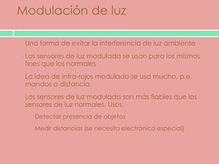 Modulación de luz

 Una forma de evitar la interferencia de luz ambiente
 Los sensores de luz modulada se usan para los mismos
 fines que los normales
 La idea de infra-rojos modulado se usa mucho, p.e.
 mandos a distancia.
 Los sensores de luz modulada son más fiables que los
 sensores de luz normales. Usos:
 o   Detectar presencia de objetos
 o   Medir distancias (se necesita electrónica especial)
 