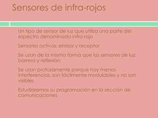 Sensores de infra-rojos

 Un tipo de sensor de luz que utiliza una parte del
 espectro denominada infra-rojo
 Sensores activos: emisor y receptor
 Se usan de la misma forma que los sensores de luz:
 barrera y reflexión
 Se usan profusamente porque hay menos
 interferencias, son fácilmente modulables y no son
 visibles
 Estudiaremos su programación en la sección de
 comunicaciones
 