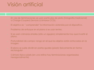 Visión artificial

 En vez de terminaciones se usan particulas de plata (fotografía tradicional)
 o Charge-Coupled Devices (cámaras CCD).

 El objetivo es ``comprender'' la información obtenida por el dispositivo.

 Problema de enfoque en el plano si se usan lentes.

 Si se usan cámaras simples (sólo un agujero) simplemente hay que invertir el
 plano.

 Profundidad de campo: rango en el que los objetos están enfocados en la
 imagen.

 El plano se suele dividir en partes iguales (pixels) típicamente en forma
 rectangular

 Cámara típica pixels (en una retina hay terminaciones organizadas
 hexagonalmente)
 