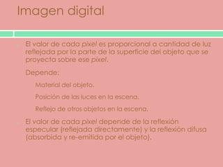 Imagen digital

 El valor de cada pixel es proporcional a cantidad de luz
 reflejada por la parte de la superficie del objeto que se
 proyecta sobre ese pixel.
 Depende:
 o   Material del objeto.
 o   Posición de las luces en la escena.
 o   Reflejo de otros objetos en la escena.

 El valor de cada pixel depende de la reflexión
 especular (reflejada directamente) y la reflexión difusa
 (absorbida y re-emitida por el objeto).
 
