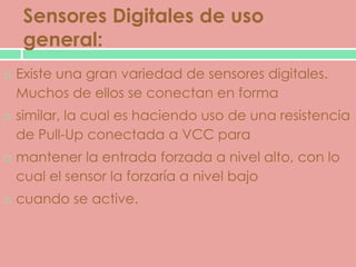 Sensores Digitales de uso
     general:
   Existe una gran variedad de sensores digitales.
    Muchos de ellos se conectan en forma
   similar, la cual es haciendo uso de una resistencia
    de Pull-Up conectada a VCC para
   mantener la entrada forzada a nivel alto, con lo
    cual el sensor la forzaría a nivel bajo
   cuando se active.
 
