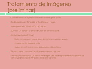 Tratamiento de Imágenes
(preliminar)
   Consideremos un ejemplo de una cámara grises pixels

    Cada pixel una intensidad entre blanco y negro.

    Visión preliminar: detección de bordes

    ¿Qué es un borde? Cambio brusco en la intensidad.

    Aproximación preliminar:

     o   Definir como curva y buscar áreas donde la derivada sea grande

     o   Produce puntos espúreos: ruido

     o   No permite distinguir sombras de bordes de objetos físicos

    Eliminar ruido: convolución elimina los puntos aislados

    La convolución aplica un filtro a la imagen (de hecho para detectar bordes se
    convolucionan varios filtros en varias direcciones).
 