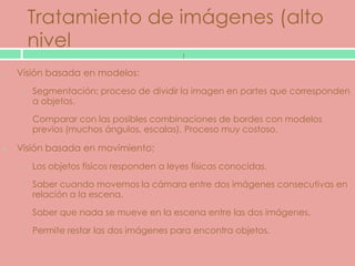Tratamiento de imágenes (alto
    nivel
                                       )

Visión basada en modelos:
o   Segmentación: proceso de dividir la imagen en partes que corresponden
    a objetos.

o   Comparar con las posibles combinaciones de bordes con modelos
    previos (muchos ángulos, escalas). Proceso muy costoso.

Visión basada en movimiento:
o   Los objetos físicos responden a leyes físicas conocidas.

o   Saber cuando movemos la cámara entre dos imágenes consecutivas en
    relación a la escena.

o   Saber que nada se mueve en la escena entre las dos imágenes.

o   Permite restar las dos imágenes para encontra objetos.
 