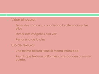 Visión binocular:
o   Tener dos cámaras, conociendo la diferencia entre
    ellas
o   Tomar dos imágenes a la vez.
o   Restar una de la otra

Uso de texturas
o   Una misma textura tiene la misma intensidad.
o   Asumir que texturas uniformes corresponden al mismo
    objeto.
 