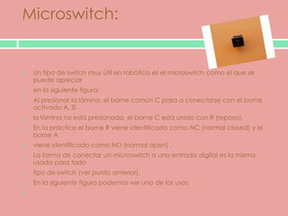 Microswitch:


   Un tipo de switch muy útil en robótica es el microswitch como el que se
    puede apreciar
   en la siguiente figura:
   Al presionar la lámina, el borne común C pasa a conectarse con el borne
    activado A. Si
   la lámina no está presionada, el borne C está unido con R (reposo).
   En la práctica el borne R viene identificado como NC (normal closed) y el
    borne A
   viene identificado como NO (normal open) .
   La forma de conectar un microswitch a una entrada digital es la misma
    usada para todo
   tipo de switch (ver punto anterior).
   En la siguiente figura podemos ver uno de los usos

 
