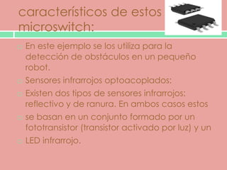 característicos de estos
microswitch:
   En este ejemplo se los utiliza para la
    detección de obstáculos en un pequeño
    robot.
   Sensores infrarrojos optoacoplados:
   Existen dos tipos de sensores infrarrojos:
    reflectivo y de ranura. En ambos casos estos
   se basan en un conjunto formado por un
    fototransistor (transistor activado por luz) y un
   LED infrarrojo.
 