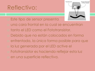 Reflectivo:
   Este tipo de sensor presenta
   una cara frontal en la cual se encuentran
   tanto el LED como el Fototransistor.
   Debido que no están colocados en forma
   enfrentada, la única forma posible para que
   la luz generada por el LED active el
   Fototransistor es haciendo reflejar esta luz
   en una superficie reflectiva.
 