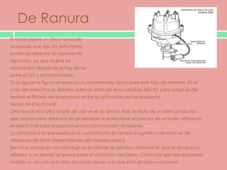 De Ranura
   El motor posee un disco ranurado
   acoplado a su eje. De esta forma
   podemos detectar el movimiento
   del motor, ya que al girar irá
   obturando y liberando el haz de luz
   entre el LED y el Fototransistor.
   En la siguiente figura se aprecia un conexionado típico para este tipo de sensores. En el
   caso del reflectivo se debería además modular el encendido del LED para luego poder
   realizar el filtrado necesario para evitar la activación por luz ambiente.
   Sensor de Efecto Hall:
   Otro sensor muy útil y simple de usar es el de efecto Hall. Se trata de un semiconductor
   que actúa como detector de proximidad al enfrentarse al polo sur de un imán. Utilizando
   el efecto Hall para proporcionar una conmutación sin rebotes.
   La distancia a la que produce la conmutación el campo magnético del imán es de
   alrededor de 2mm (dependiendo del modelo usado).
   Son muy usados en circuitos lógicos en donde se precisa conmutar sin que se produzcan
   rebotes, o en donde se quiera evitar el contacto mecánico. Como por ejemplo es posible
   realizar un circuito que mida las revoluciones a la que está girando una rueda.
 