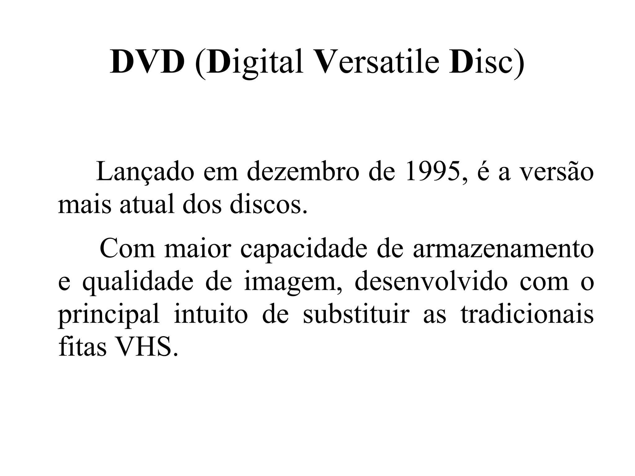 DVD (Digital Versatile Disc)


  Lançado em dezembro de 1995, é a versão
mais atual dos discos.
    Com maior capacidade de armazenamento
e qualidade de imagem, desenvolvido com o
principal intuito de substituir as tradicionais
fitas VHS.
 