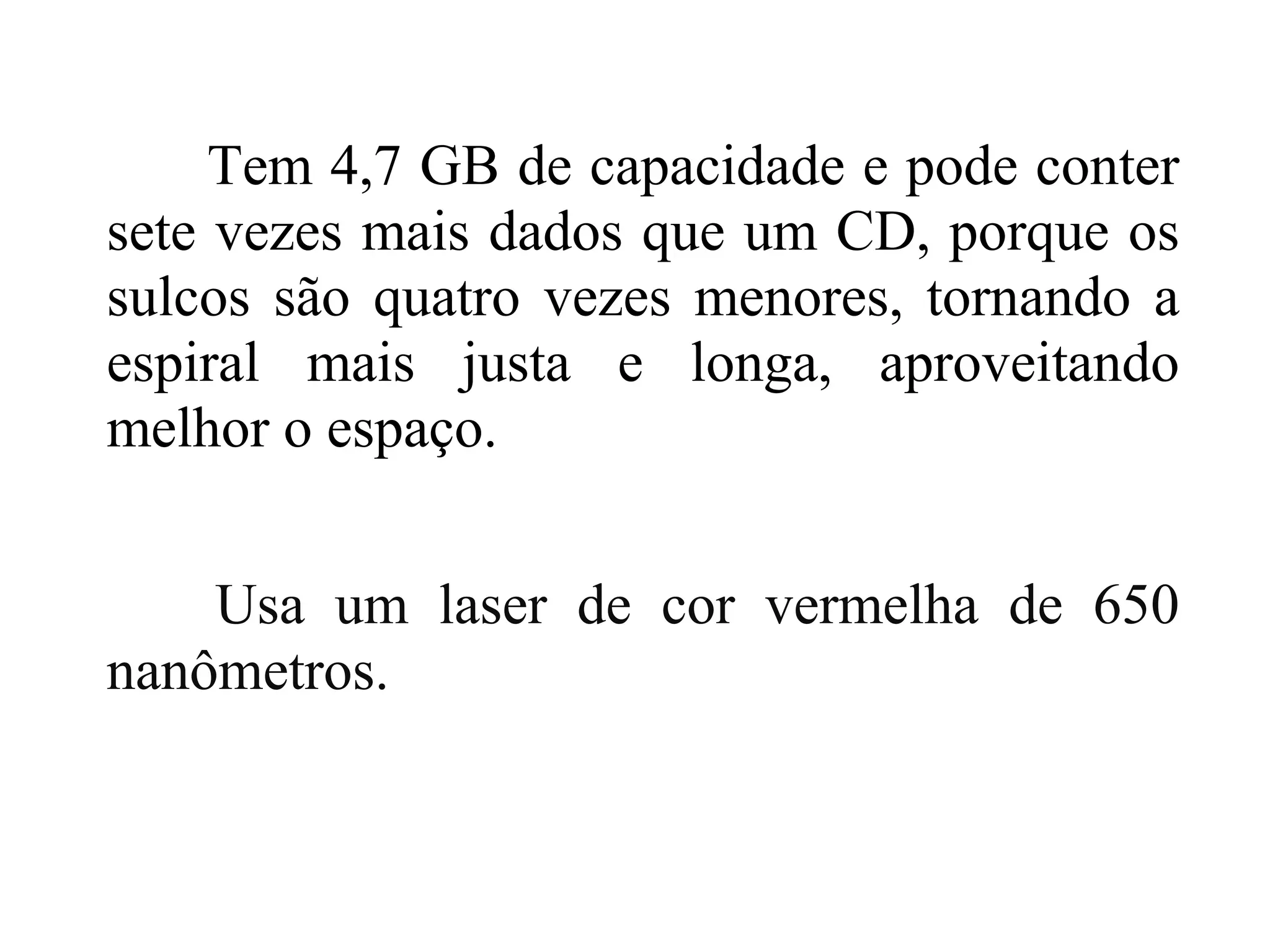 Tem 4,7 GB de capacidade e pode conter
sete vezes mais dados que um CD, porque os
sulcos são quatro vezes menores, tornando a
espiral mais justa e longa, aproveitando
melhor o espaço.


    Usa um laser de cor vermelha de 650
nanômetros.
 