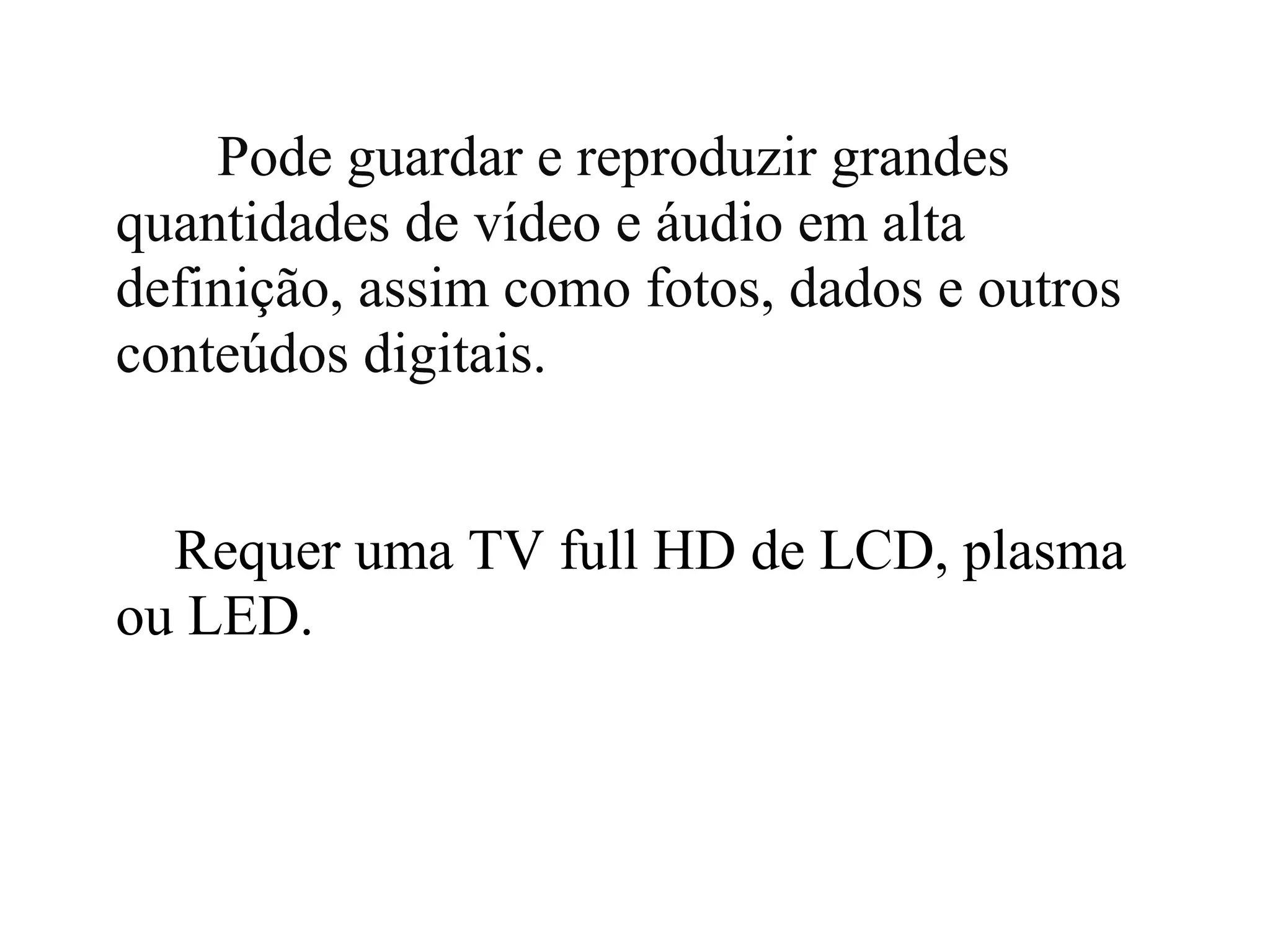 Pode guardar e reproduzir grandes
quantidades de vídeo e áudio em alta
definição, assim como fotos, dados e outros
conteúdos digitais.


  Requer uma TV full HD de LCD, plasma
ou LED.
 
