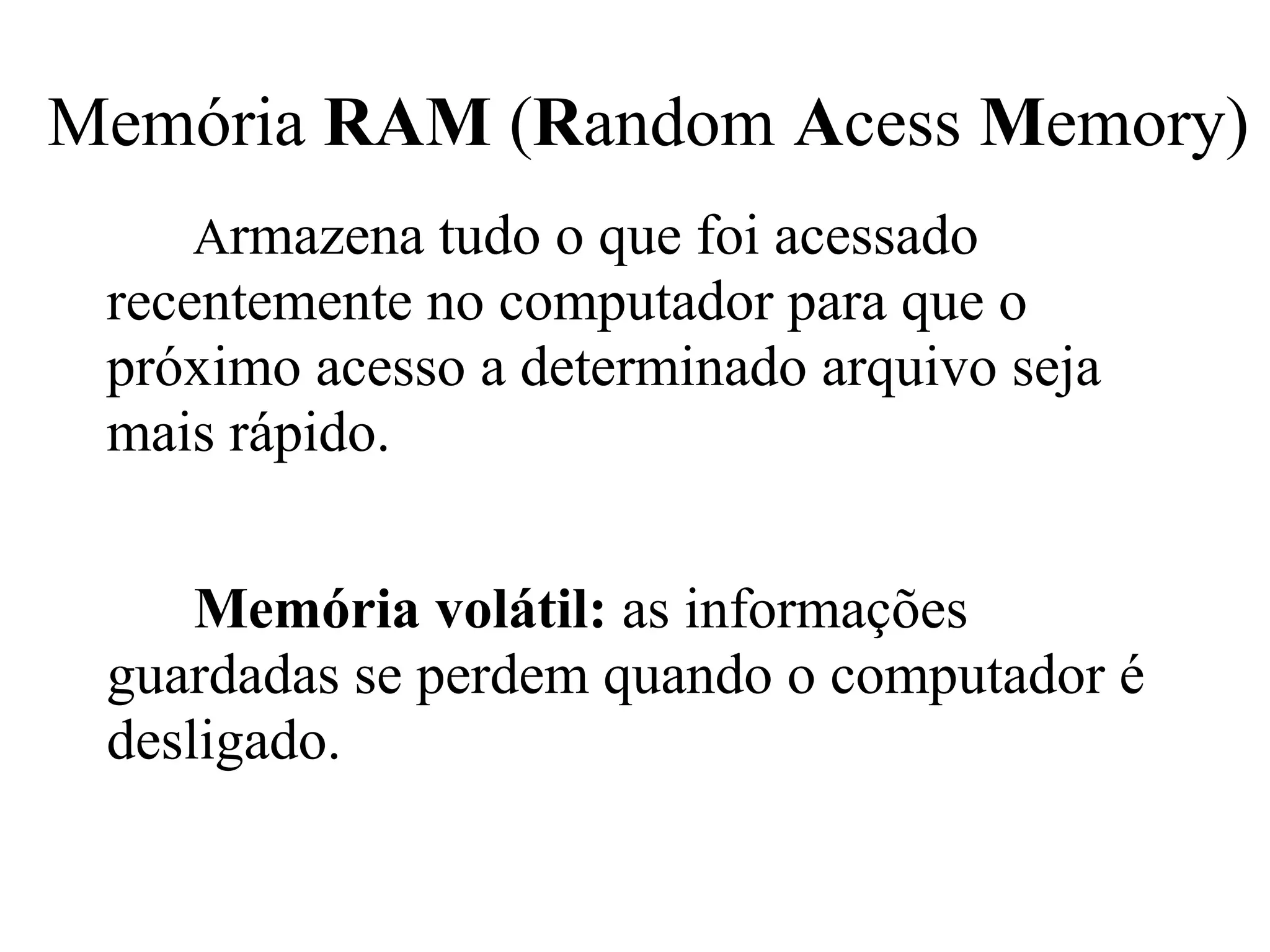 Memória RAM (Random Acess Memory)
    Armazena tudo o que foi acessado
 recentemente no computador para que o
 próximo acesso a determinado arquivo seja
 mais rápido.


     Memória volátil: as informações
 guardadas se perdem quando o computador é
 desligado.
 