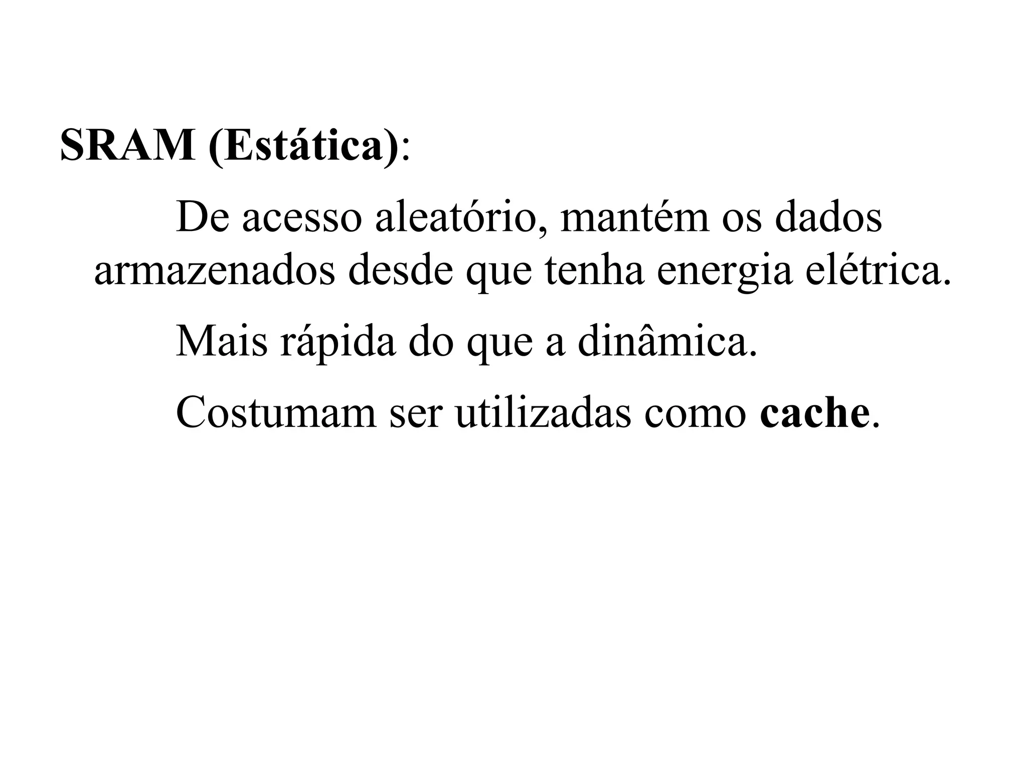 SRAM (Estática):
    De acesso aleatório, mantém os dados
 armazenados desde que tenha energia elétrica.
     Mais rápida do que a dinâmica.
     Costumam ser utilizadas como cache.
 