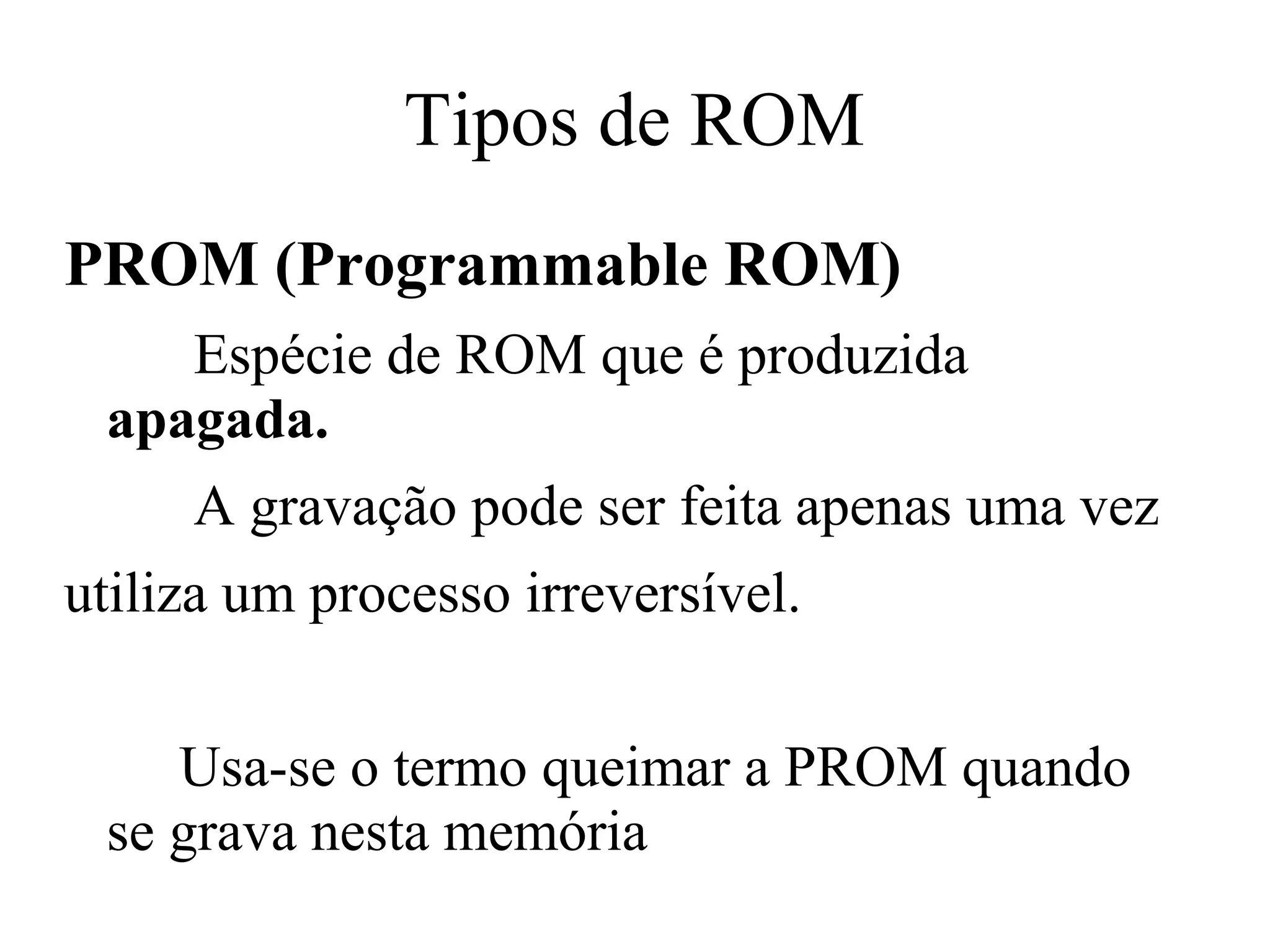 Tipos de ROM
PROM (Programmable ROM)
    Espécie de ROM que é produzida
 apagada.
     A gravação pode ser feita apenas uma vez
utiliza um processo irreversível.


    Usa-se o termo queimar a PROM quando
 se grava nesta memória
 
