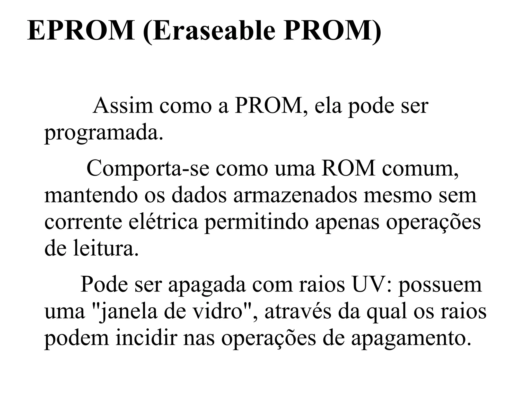 EPROM (Eraseable PROM)

      Assim como a PROM, ela pode ser
 programada.
      Comporta-se como uma ROM comum,
 mantendo os dados armazenados mesmo sem
 corrente elétrica permitindo apenas operações
 de leitura.
    Pode ser apagada com raios UV: possuem
 uma "janela de vidro", através da qual os raios
 podem incidir nas operações de apagamento.
 