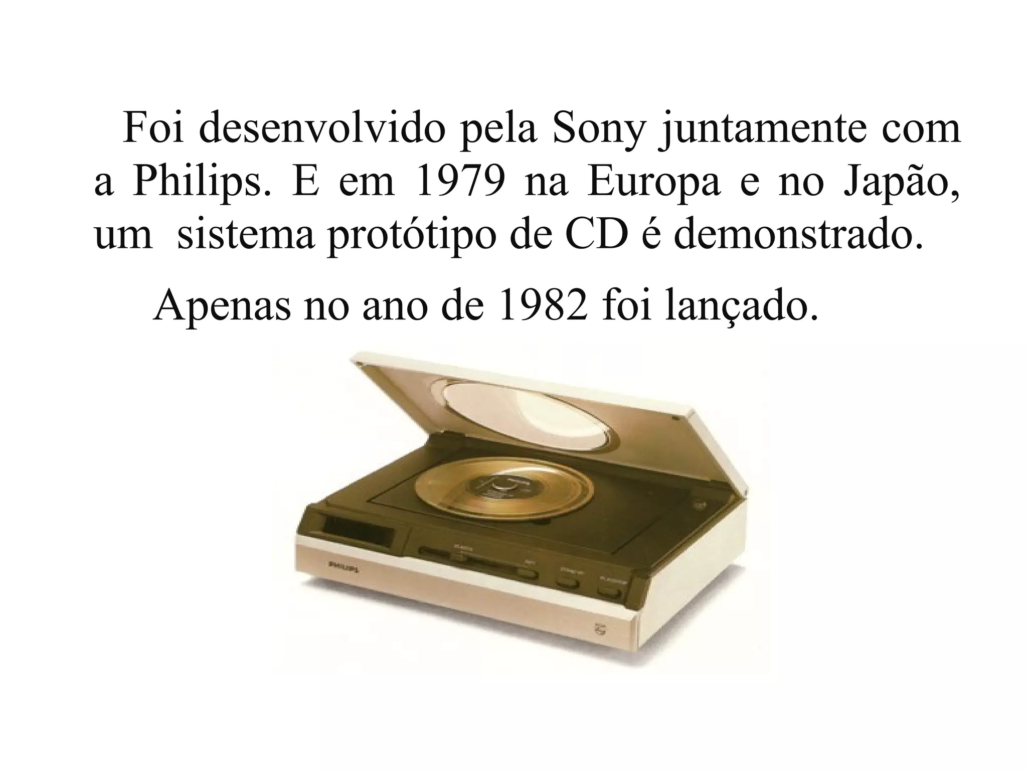 Foi desenvolvido pela Sony juntamente com
a Philips. E em 1979 na Europa e no Japão,
um sistema protótipo de CD é demonstrado.
  Apenas no ano de 1982 foi lançado.
 