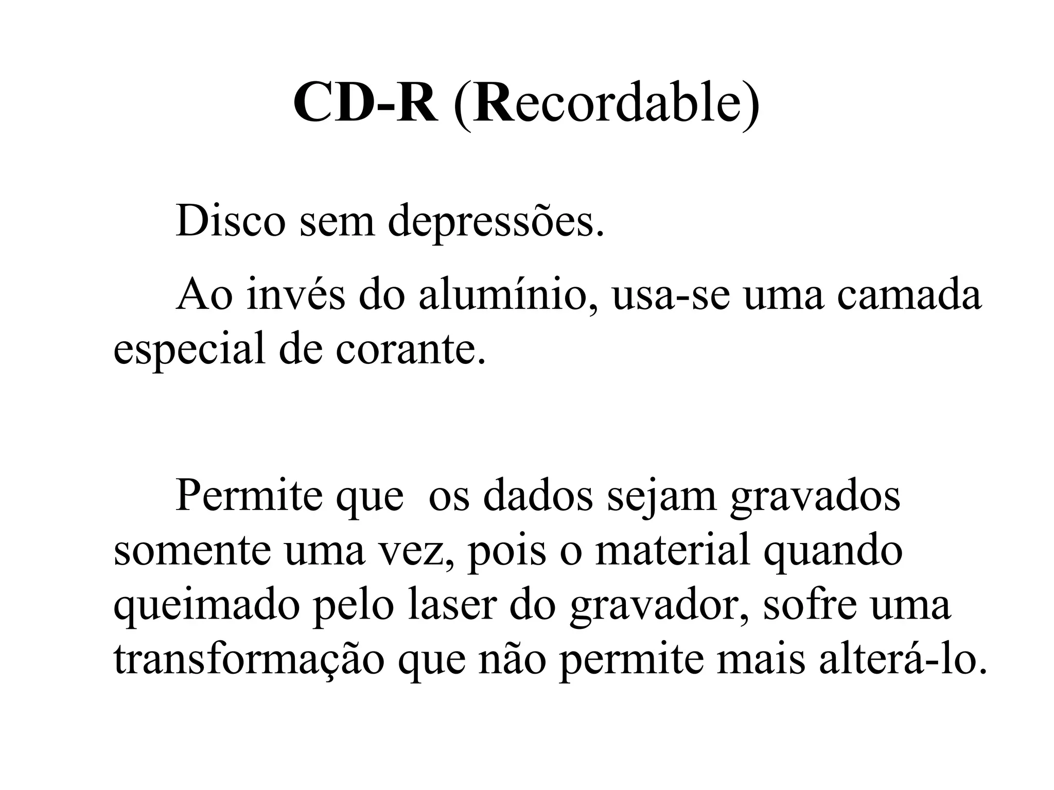 CD-R (Recordable)
   Disco sem depressões.
   Ao invés do alumínio, usa-se uma camada
especial de corante.


    Permite que os dados sejam gravados
somente uma vez, pois o material quando
queimado pelo laser do gravador, sofre uma
transformação que não permite mais alterá-lo.
 