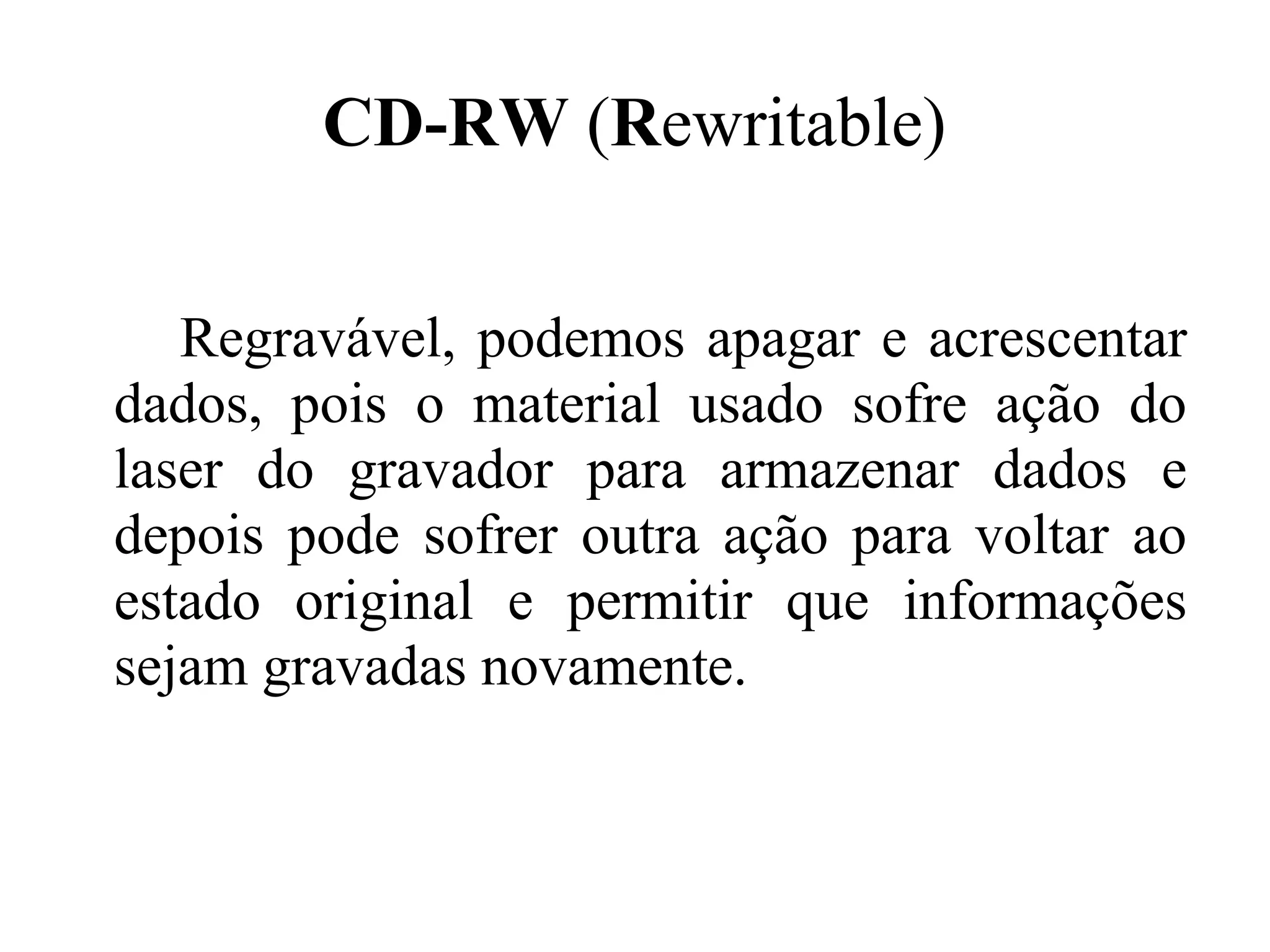 CD-RW (Rewritable)

   Regravável, podemos apagar e acrescentar
dados, pois o material usado sofre ação do
laser do gravador para armazenar dados e
depois pode sofrer outra ação para voltar ao
estado original e permitir que informações
sejam gravadas novamente.
 