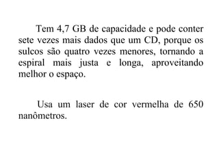 Tem 4,7 GB de capacidade e pode conter
sete vezes mais dados que um CD, porque os
sulcos são quatro vezes menores, tornando a
espiral mais justa e longa, aproveitando
melhor o espaço.


    Usa um laser de cor vermelha de 650
nanômetros.
 