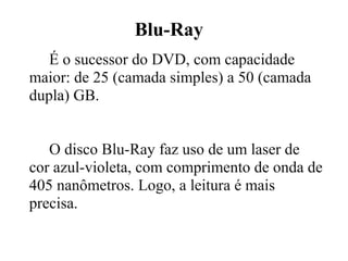 Blu-Ray
   É o sucessor do DVD, com capacidade
maior: de 25 (camada simples) a 50 (camada
dupla) GB.


   O disco Blu-Ray faz uso de um laser de
cor azul-violeta, com comprimento de onda de
405 nanômetros. Logo, a leitura é mais
precisa.
 