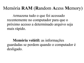 Memória RAM (Random Acess Memory)
    Armazena tudo o que foi acessado
 recentemente no computador para que o
 próximo acesso a determinado arquivo seja
 mais rápido.


     Memória volátil: as informações
 guardadas se perdem quando o computador é
 desligado.
 