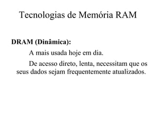Tecnologias de Memória RAM

DRAM (Dinâmica):
     A mais usada hoje em dia.
     De acesso direto, lenta, necessitam que os
 seus dados sejam frequentemente atualizados.
 