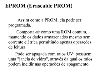 EPROM (Eraseable PROM)

      Assim como a PROM, ela pode ser
 programada.
      Comporta-se como uma ROM comum,
 mantendo os dados armazenados mesmo sem
 corrente elétrica permitindo apenas operações
 de leitura.
    Pode ser apagada com raios UV: possuem
 uma "janela de vidro", através da qual os raios
 podem incidir nas operações de apagamento.
 