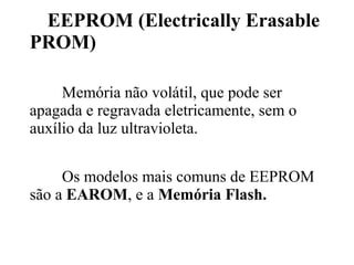 EEPROM (Electrically Erasable
PROM)

     Memória não volátil, que pode ser
apagada e regravada eletricamente, sem o
auxílio da luz ultravioleta.


     Os modelos mais comuns de EEPROM
são a EAROM, e a Memória Flash.
 