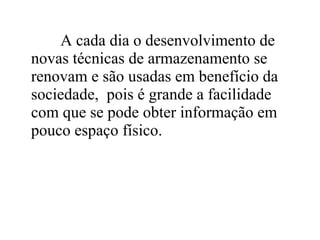 A cada dia o desenvolvimento de
novas técnicas de armazenamento se
renovam e são usadas em benefício da
sociedade, pois é grande a facilidade
com que se pode obter informação em
pouco espaço físico.
 