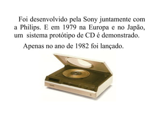Foi desenvolvido pela Sony juntamente com
a Philips. E em 1979 na Europa e no Japão,
um sistema protótipo de CD é demonstrado.
  Apenas no ano de 1982 foi lançado.
 