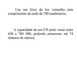 Usa um feixe de luz vermelha com
comprimento de onda de 780 nanômetros.



   A capacidade de um CD pode variar entre
650 e 700 MB, podendo armazenar até 74
minutos de música.
 