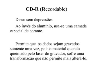 CD-R (Recordable)
   Disco sem depressões.
   Ao invés do alumínio, usa-se uma camada
especial de corante.


    Permite que os dados sejam gravados
somente uma vez, pois o material quando
queimado pelo laser do gravador, sofre uma
transformação que não permite mais alterá-lo.
 