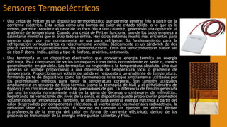 Sensores Termoeléctricos
• Una celda de Peltier es un dispositivo termoeléctrico que permite generar frío a partir de la
corriente eléctrica. Esta actúa como una bomba de calor de estado sólido, o lo que es lo
mismo, permite transferir el calor de un foco frío a uno caliente, generando una oposición al
gradiente de temperatura. Cuando una celda de Peltier funciona, uno de los lados empieza a
calentarse mientras que el otro lado se enfría. Hay otros sistemas mucho más eficientes para
generar calor, por eso normalmente se usa para refrigerar. Su funcionamiento para la
refrigeración termoeléctrica es relativamente sencillo. Básicamente es un sándwich de dos
placas cerámicas cuyo relleno son dos semiconductores. Estos dos semiconductores suelen ser
de tipo P (boro, indio, galio) y tipo N: fósforo, arsénico, antimonio.
• Una termopila es un dispositivo electrónico que convierte energía térmica en energía
eléctrica. Está compuesto de varios termopares conectados normalmente en serie o, menos
generalmente, en paralelo. Las termopilas no responden a la temperatura absoluta, sino que
generan un voltaje proporcional a una diferencia de temperatura local o gradiente de
temperatura. Proporcionan un voltaje de salida en respuesta a un gradiente de temperatura,
formando parte de dispositivos como los termómetros infrarrojos ampliamente utilizados por
los profesionales médicos para medir la temperatura corporal. Son también utilizados
ampliamente en sensores de flujo térmico (como la termopila de Moll y el pirheliómetro de
Eppley) y en controles de seguridad de quemadores de gas. La diferencia de tensión generada
por una termopila normalmente está en la gama de decenas o centenares de milivoltios.
Registrando las variaciones del nivel de la señal, el dispositivo puede proporcionar promedios
volumétricos de temperatura. También, se utilizan para generar energía eléctrica a partir del
calor desprendido por componentes eléctricos, el viento solar, los materiales radioactivos, la
radiación láser o la combustión. El proceso es también un ejemplo del efecto Peltier
(transferencia de la energía del calor en forma de corriente eléctrica), dentro de los
procesos de transmisión de la energía entre puntos calientes y fríos.
 