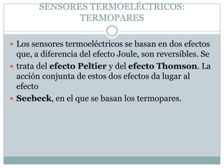 SENSORES TERMOELÉCTRICOS:
               TERMOPARES

 Los sensores termoeléctricos se basan en dos efectos
  que, a diferencia del efecto Joule, son reversibles. Se
 trata del efecto Peltier y del efecto Thomson. La
  acción conjunta de estos dos efectos da lugar al
  efecto
 Seebeck, en el que se basan los termopares.
 