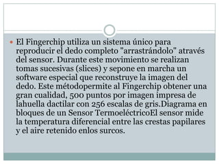  El Fingerchip utiliza un sistema único para
 reproducir el dedo completo "arrastrándolo" através
 del sensor. Durante este movimiento se realizan
 tomas sucesivas (slices) y sepone en marcha un
 software especial que reconstruye la imagen del
 dedo. Este métodopermite al Fingerchip obtener una
 gran cualidad, 500 puntos por imagen impresa de
 lahuella dactilar con 256 escalas de gris.Diagrama en
 bloques de un Sensor TermoeléctricoEl sensor mide
 la temperatura diferencial entre las crestas papilares
 y el aire retenido enlos surcos.
 