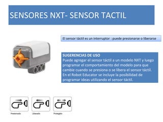 SENSORES NXT- SENSOR TACTIL
El sensor táctil es un interruptor : puede presionarse o liberarse
SUGERENCIAS DE USO
Puede agregar el sensor táctil a un modelo NXT y luego
programar el comportamiento del modelo para que
cambie cuando se presiona o se libera el sensor táctil.
En el Robot Educator se incluye la posibilidad de
programar ideas utilizando el sensor táctil.
 