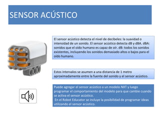 SENSOR ACÚSTICO
El sensor acústico detecta el nivel de decibeles: la suavidad o
intensidad de un sonido. El sensor acústico detecta dB y dBA. dBA:
sonidos que el oído humano es capaz de oír. dB: todos los sonidos
existentes, incluyendo los sonidos demasiado altos o bajos para el
oído humano.
Estos intervalos se asumen a una distancia de 1 metro
aproximadamente entre la fuente del sonido y el sensor acústico.
Puede agregar el sensor acústico a un modelo NXT y luego
programar el comportamiento del modelo para que cambie cuando
se activa el sensor acústico.
En el Robot Educator se incluye la posibilidad de programar ideas
utilizando el sensor acústico.
 