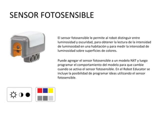SENSOR FOTOSENSIBLE
El sensor fotosensible le permite al robot distinguir entre
luminosidad y oscuridad, para obtener la lectura de la intensidad
de luminosidad en una habitación y para medir la intensidad de
luminosidad sobre superficies de colores.
Puede agregar el sensor fotosensible a un modelo NXT y luego
programar el comportamiento del modelo para que cambie
cuando se activa el sensor fotosensible. En el Robot Educator se
incluye la posibilidad de programar ideas utilizando el sensor
fotosensible.
 