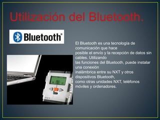 El Bluetooth es una tecnología de
comunicación que hace
posible el envío y la recepción de datos sin
cables. Utilizando
las funciones del Bluetooth, puede instalar
una conexión
inalámbrica entre su NXT y otros
dispositivos Bluetooth,
como otras unidades NXT, teléfonos
móviles y ordenadores.
 