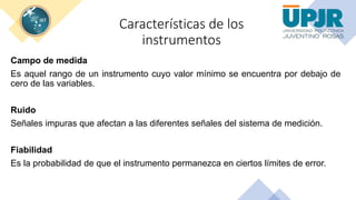 Características de los
instrumentos
Campo de medida
Es aquel rango de un instrumento cuyo valor mínimo se encuentra por debajo de
cero de las variables.
Ruido
Señales impuras que afectan a las diferentes señales del sistema de medición.
Fiabilidad
Es la probabilidad de que el instrumento permanezca en ciertos límites de error.
 
