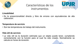 Características de los
instrumentos
Lineabilidad
• Es la proporcionalidad directa y libre de errores con equivalencias de alta
calibración.
Temperatura de servicio
• Son las temperaturas de trabajo del instrumento.
Vida útil de servicio
• La vida útil es la duración estimada que un objeto puede tener, cumpliendo
correctamente con la función para el cual ha sido creado. Normalmente se
calcula en horas de duración.
 