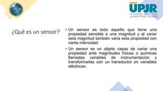 ¿Qué es un sensor? • Un sensor es todo aquello que tiene una
propiedad sensible a una magnitud y al variar
esta magnitud también varia esta propiedad con
cierta intensidad.
• Un sensor es un objeto capaz de variar una
propiedad ante magnitudes físicas o químicas
llamadas variables de instrumentación y
transformarlas con un transductor en variables
eléctricas.
 
