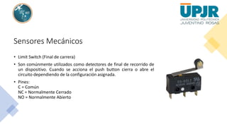 Sensores Mecánicos
• Limit Switch (Final de carrera)
• Son comúnmente utilizados como detectores de final de recorrido de
un dispositivo. Cuando se acciona el push button cierra o abre el
circuito dependiendo de la configuración asignada.
• Pines:
C = Común
NC = Normalmente Cerrado
NO = Normalmente Abierto
 