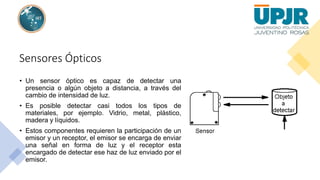 Sensores Ópticos
• Un sensor óptico es capaz de detectar una
presencia o algún objeto a distancia, a través del
cambio de intensidad de luz.
• Es posible detectar casi todos los tipos de
materiales, por ejemplo. Vidrio, metal, plástico,
madera y líquidos.
• Estos componentes requieren la participación de un
emisor y un receptor, el emisor se encarga de enviar
una señal en forma de luz y el receptor esta
encargado de detectar ese haz de luz enviado por el
emisor.
 