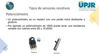 Tipos de sensores resistivos
Potenciómetro
• Un potenciómetro es un resistor con una perilla móvil deslizante o
giratorio.
• Por ejemplo un potenciómetro de 10KΩ puede tener una resistencia
variable con valores entre 0Ω y 10.000Ω.
 