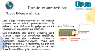 Tipos de sensores resistivos
Galgas Extensiométricas
• Una galga extensiométrica es un sensor
basado en el efecto piezorresistivo. Un
esfuerzo que deforma la galga producirá
variación en su resistencia eléctrica.
• Los materiales que suelen utilizarse para
fabricar galgas son aleaciones metálicas,
como por ejemplo constantán, nicrom o
elementos semiconductores como por
ejemplo el silicio y el germanio. Es por ello
que podemos clasificar las galgas en dos
tipos: las metálicas y las semiconductoras.
 
