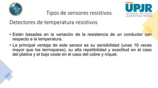 Tipos de sensores resistivos
Detectores de temperatura resistivos
• Están basadas en la variación de la resistencia de un conductor con
respecto a la temperatura.
• La principal ventaja de este sensor es su sensibilidad (unas 10 veces
mayor que los termopares), su alta repetibilidad y exactitud en el caso
del platina y el bajo coste en el caso del cobre y níquel.
 