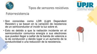Tipos de sensores resistivos
Fotorresistencia
• Son conocidas como LDR (Light Dependent
Resistor) y se basan en la variación de resistencia
de un semiconductor a! incidir la luz sobre el.
• Esto es debido a que la radiación incidente en el
semiconductor comunica energía a sus electrones
que pueden llegar a saltar de la banda de valencia a
la de conducción y dando lugar a un aumento de la
conductividad o una reducción de la resistencia.
 