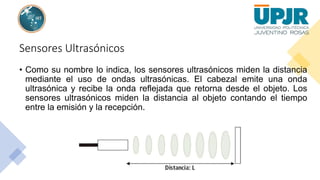 Sensores Ultrasónicos
• Como su nombre lo indica, los sensores ultrasónicos miden la distancia
mediante el uso de ondas ultrasónicas. El cabezal emite una onda
ultrasónica y recibe la onda reflejada que retorna desde el objeto. Los
sensores ultrasónicos miden la distancia al objeto contando el tiempo
entre la emisión y la recepción.
 