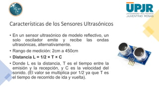 Características de los Sensores Ultrasónicos
• En un sensor ultrasónico de modelo reflectivo, un
solo oscilador emite y recibe las ondas
ultrasónicas, alternativamente.
• Rango de medición: 2cm a 450cm
• Distancia L = 1/2 × T × C
• Donde L es la distancia, T es el tiempo entre la
emisión y la recepción, y C es la velocidad del
sonido. (El valor se multiplica por 1/2 ya que T es
el tiempo de recorrido de ida y vuelta).
 